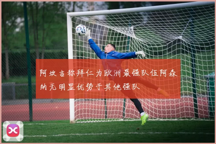 阿坎吉称拜仁为欧洲最强队伍阿森纳无明显优势于其他强队