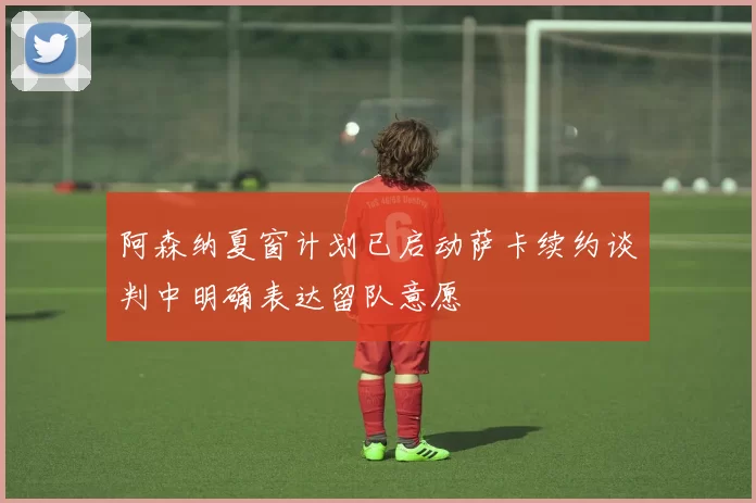 阿森纳夏窗计划已启动萨卡续约谈判中明确表达留队意愿