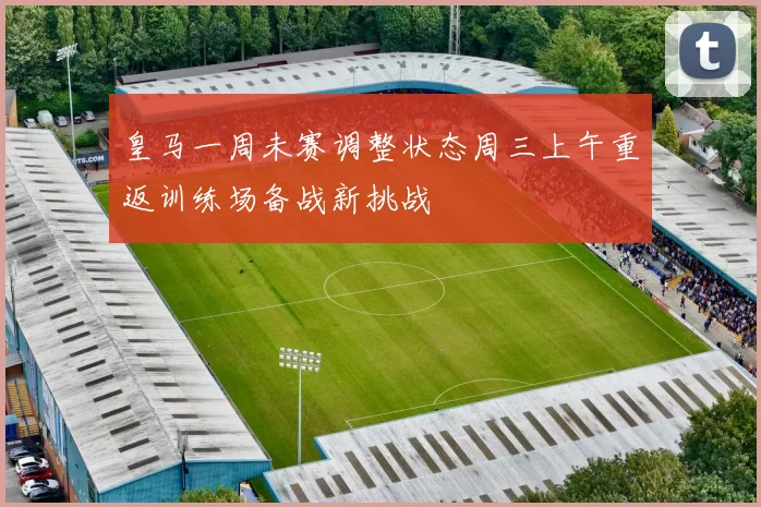 皇马一周未赛调整状态周三上午重返训练场备战新挑战