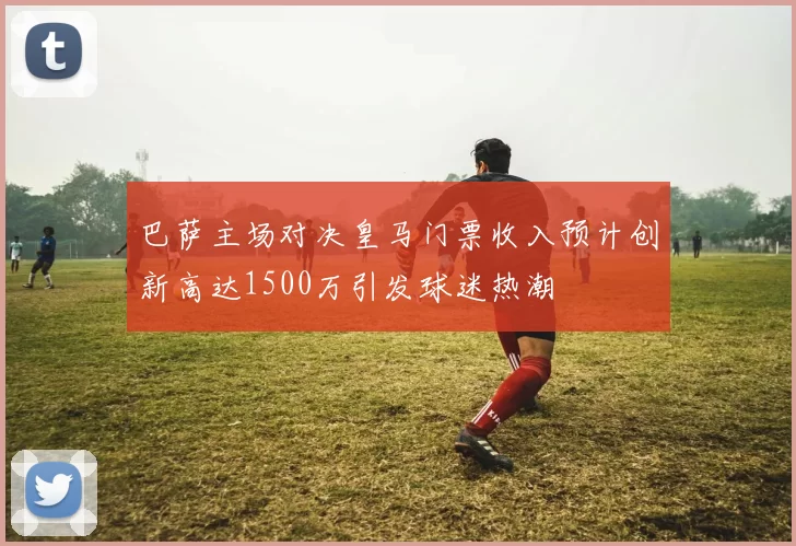 巴萨主场对决皇马门票收入预计创新高达1500万引发球迷热潮