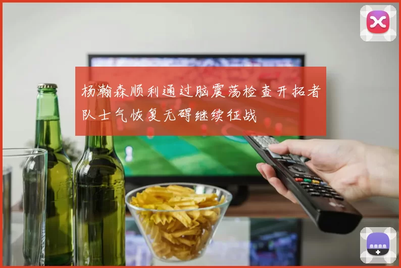 杨瀚森顺利通过脑震荡检查开拓者队士气恢复无碍继续征战